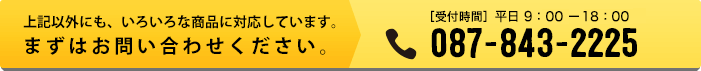 上記以外にも、いろいろな商品に対応しています。まずはお問い合わせください。【受付時間】平日9:30-17:00 TEL:087-843-2225